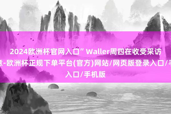 2024欧洲杯官网入口”Waller周四在收受采访时示意-欧洲杯正规下单平台(官方)网站/网页版登录入口/手机版