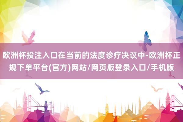 欧洲杯投注入口在当前的法度诊疗决议中-欧洲杯正规下单平台(官方)网站/网页版登录入口/手机版