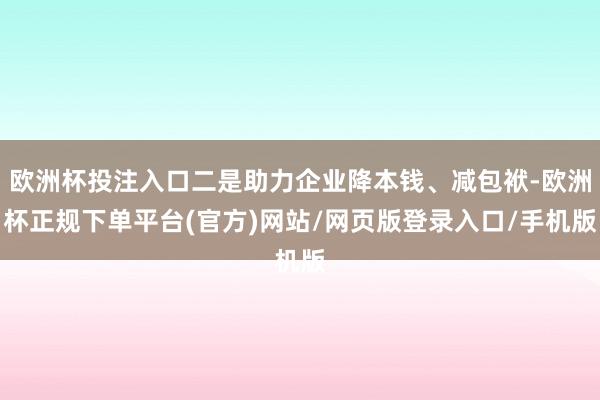 欧洲杯投注入口二是助力企业降本钱、减包袱-欧洲杯正规下单平台(官方)网站/网页版登录入口/手机版