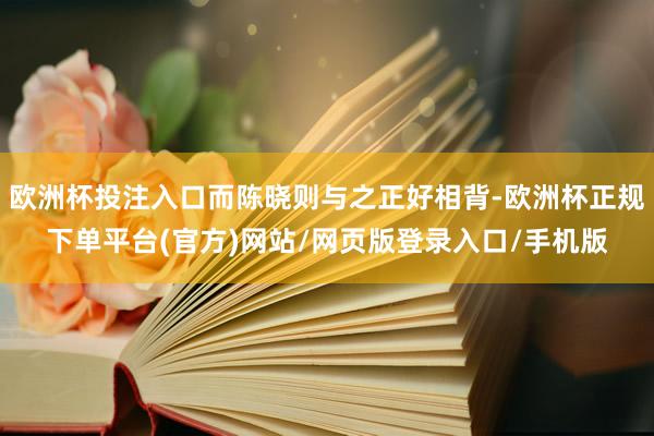 欧洲杯投注入口而陈晓则与之正好相背-欧洲杯正规下单平台(官方)网站/网页版登录入口/手机版