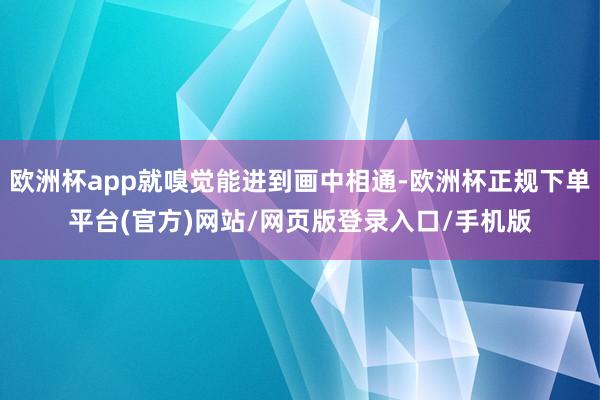 欧洲杯app就嗅觉能进到画中相通-欧洲杯正规下单平台(官方)网站/网页版登录入口/手机版