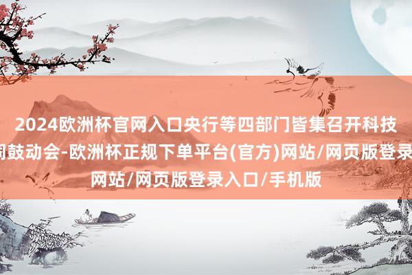 2024欧洲杯官网入口央行等四部门皆集召开科技金融使命雷同鼓动会-欧洲杯正规下单平台(官方)网站/网页版登录入口/手机版