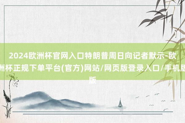 2024欧洲杯官网入口　　特朗普周日向记者默示-欧洲杯正规下单平台(官方)网站/网页版登录入口/手机版
