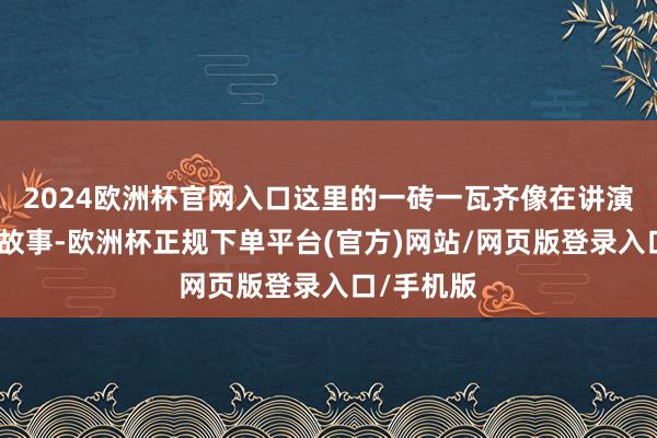 2024欧洲杯官网入口这里的一砖一瓦齐像在讲演父母辈的故事-欧洲杯正规下单平台(官方)网站/网页版登录入口/手机版