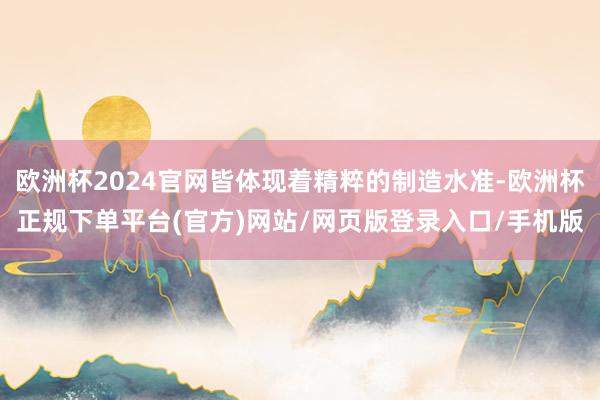 欧洲杯2024官网皆体现着精粹的制造水准-欧洲杯正规下单平台(官方)网站/网页版登录入口/手机版