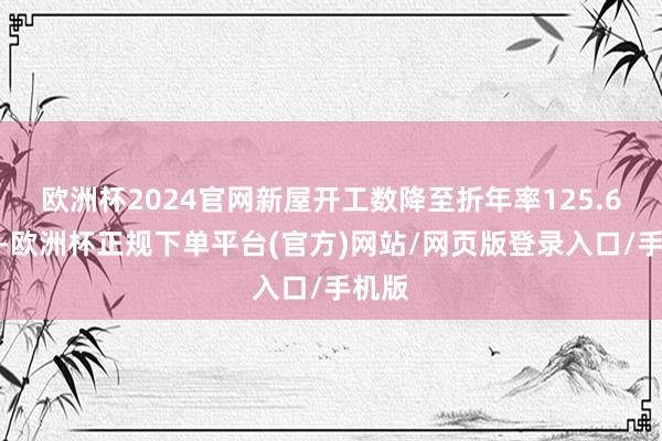 欧洲杯2024官网新屋开工数降至折年率125.6万套-欧洲杯正规下单平台(官方)网站/网页版登录入口/手机版