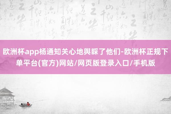 欧洲杯app杨通知关心地舆睬了他们-欧洲杯正规下单平台(官方)网站/网页版登录入口/手机版