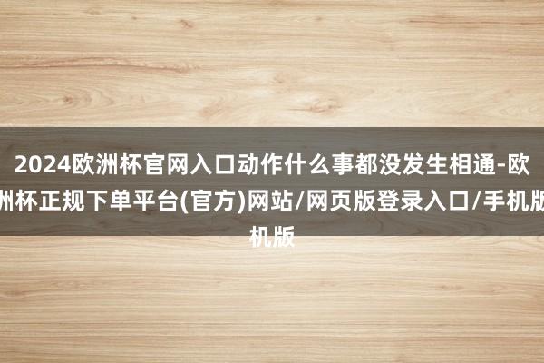 2024欧洲杯官网入口动作什么事都没发生相通-欧洲杯正规下单平台(官方)网站/网页版登录入口/手机版