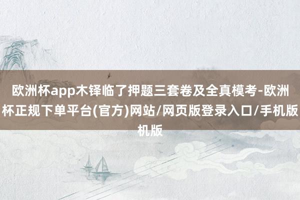 欧洲杯app木铎临了押题三套卷及全真模考-欧洲杯正规下单平台(官方)网站/网页版登录入口/手机版