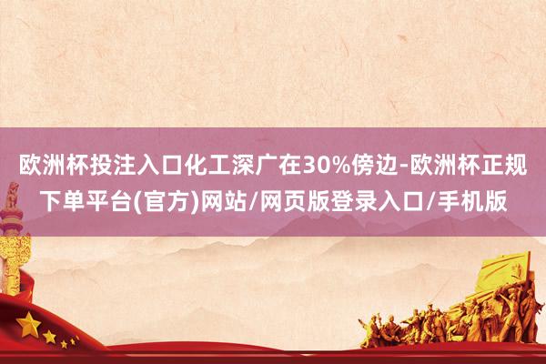 欧洲杯投注入口化工深广在30%傍边-欧洲杯正规下单平台(官方)网站/网页版登录入口/手机版