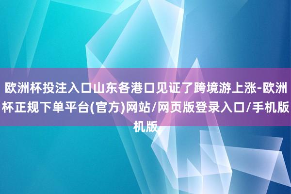 欧洲杯投注入口山东各港口见证了跨境游上涨-欧洲杯正规下单平台(官方)网站/网页版登录入口/手机版