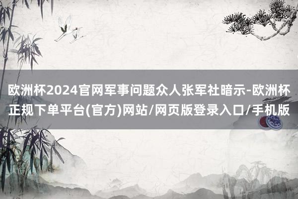 欧洲杯2024官网军事问题众人张军社暗示-欧洲杯正规下单平台(官方)网站/网页版登录入口/手机版