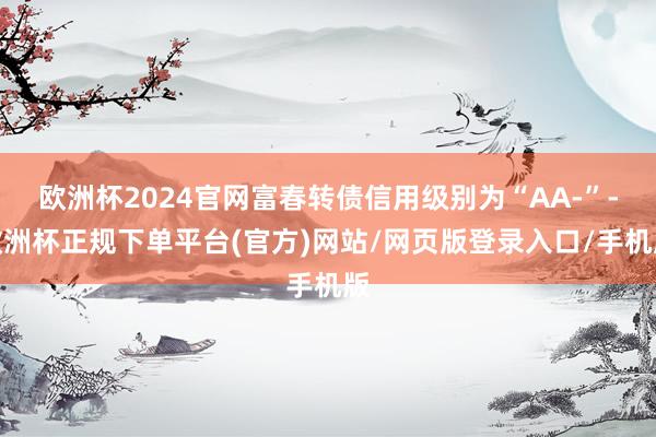 欧洲杯2024官网富春转债信用级别为“AA-”-欧洲杯正规下单平台(官方)网站/网页版登录入口/手机版
