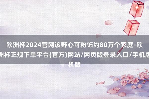 欧洲杯2024官网该野心可粉饰约80万个家庭-欧洲杯正规下单平台(官方)网站/网页版登录入口/手机版