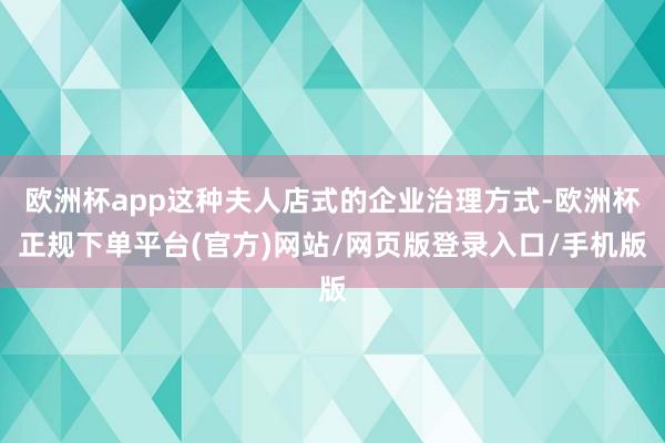 欧洲杯app这种夫人店式的企业治理方式-欧洲杯正规下单平台(官方)网站/网页版登录入口/手机版