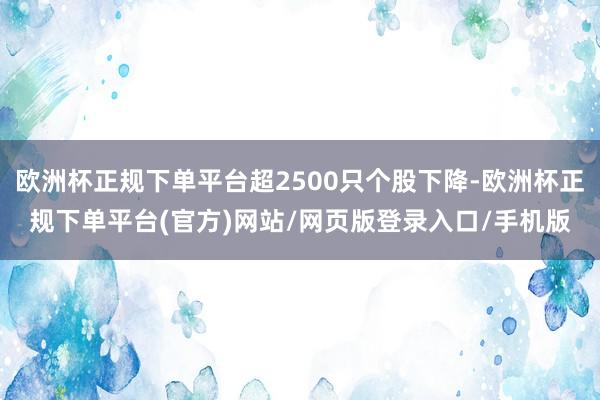 欧洲杯正规下单平台超2500只个股下降-欧洲杯正规下单平台(官方)网站/网页版登录入口/手机版