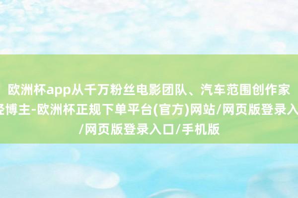欧洲杯app从千万粉丝电影团队、汽车范围创作家到硬核财经博主-欧洲杯正规下单平台(官方)网站/网页版登录入口/手机版