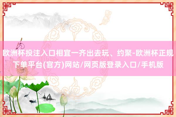 欧洲杯投注入口相宜一齐出去玩、约聚-欧洲杯正规下单平台(官方)网站/网页版登录入口/手机版