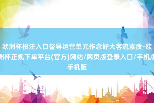 欧洲杯投注入口督导运营单元作念好大客流素质-欧洲杯正规下单平台(官方)网站/网页版登录入口/手机版