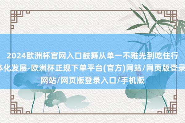 2024欧洲杯官网入口鼓舞从单一不雅光到吃住行游购娱的一体化发展-欧洲杯正规下单平台(官方)网站/网页版登录入口/手机版