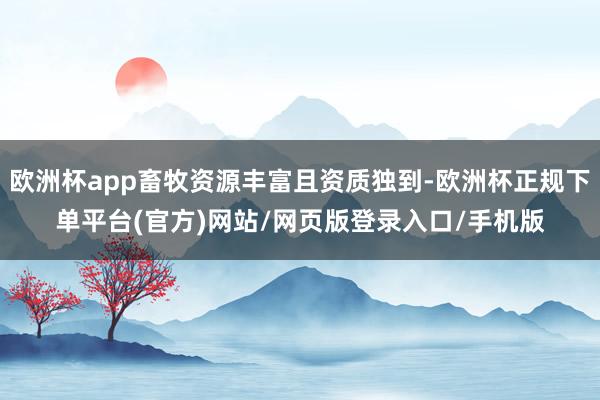 欧洲杯app畜牧资源丰富且资质独到-欧洲杯正规下单平台(官方)网站/网页版登录入口/手机版