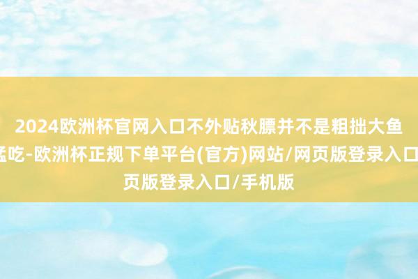 2024欧洲杯官网入口不外贴秋膘并不是粗拙大鱼大肉地猛吃-欧洲杯正规下单平台(官方)网站/网页版登录入口/手机版
