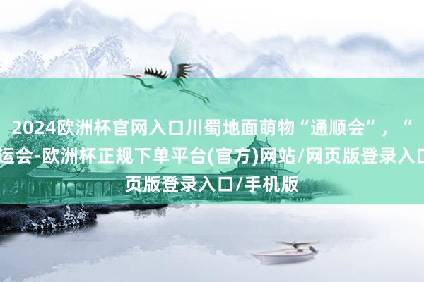 2024欧洲杯官网入口川蜀地面萌物“通顺会”，“助兴”世运会-欧洲杯正规下单平台(官方)网站/网页版登录入口/手机版