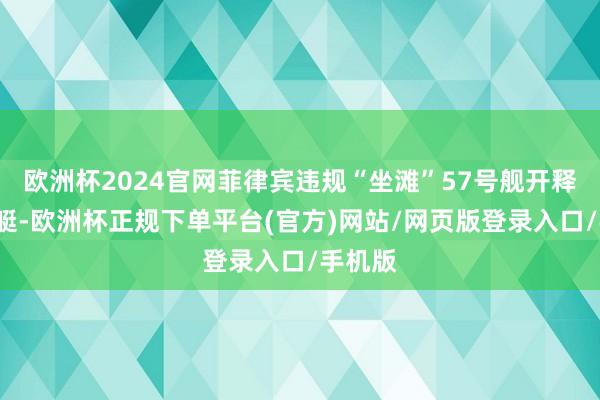 欧洲杯2024官网菲律宾违规“坐滩”57号舰开释2艘小艇-欧洲杯正规下单平台(官方)网站/网页版登录入口/手机版