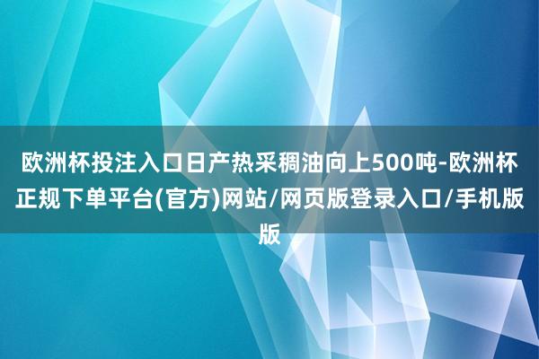 欧洲杯投注入口日产热采稠油向上500吨-欧洲杯正规下单平台(官方)网站/网页版登录入口/手机版