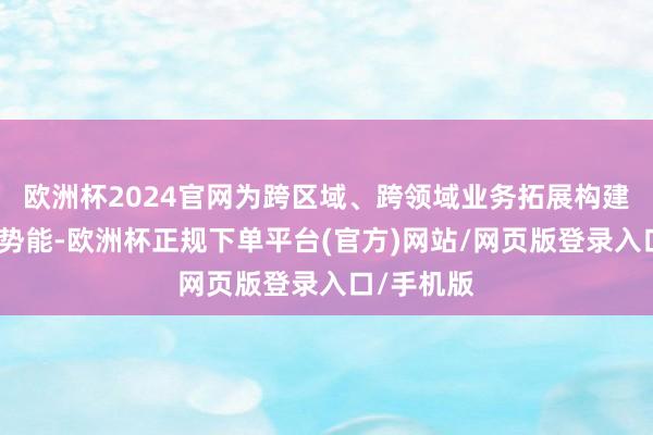 欧洲杯2024官网为跨区域、跨领域业务拓展构建长入品牌势能-欧洲杯正规下单平台(官方)网站/网页版登录入口/手机版
