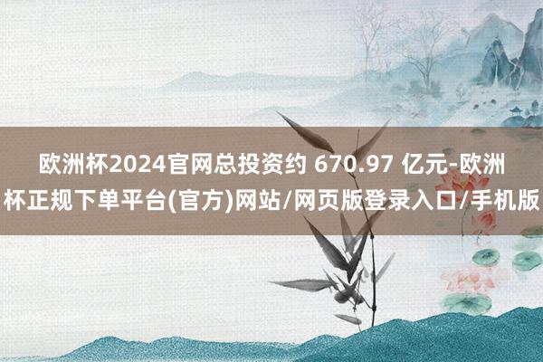 欧洲杯2024官网总投资约 670.97 亿元-欧洲杯正规下单平台(官方)网站/网页版登录入口/手机版