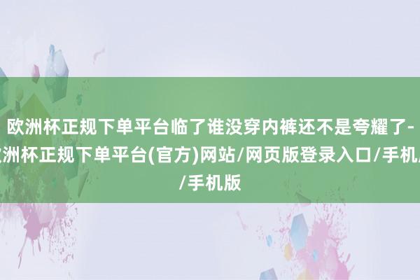 欧洲杯正规下单平台临了谁没穿内裤还不是夸耀了-欧洲杯正规下单平台(官方)网站/网页版登录入口/手机版