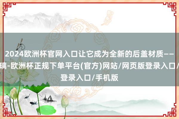 2024欧洲杯官网入口让它成为全新的后盖材质——微晶玻璃-欧洲杯正规下单平台(官方)网站/网页版登录入口/手机版