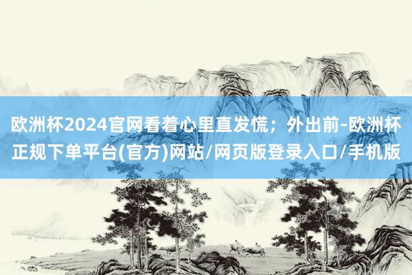 欧洲杯2024官网看着心里直发慌；外出前-欧洲杯正规下单平台(官方)网站/网页版登录入口/手机版