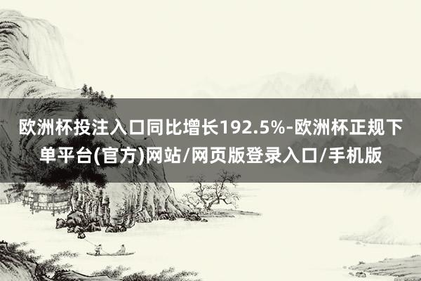 欧洲杯投注入口同比增长192.5%-欧洲杯正规下单平台(官方)网站/网页版登录入口/手机版