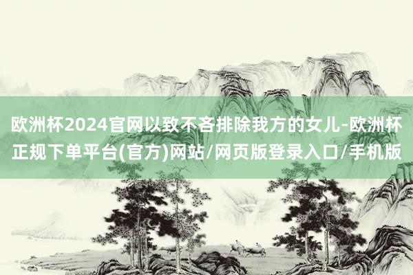 欧洲杯2024官网以致不吝排除我方的女儿-欧洲杯正规下单平台(官方)网站/网页版登录入口/手机版