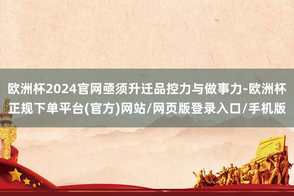 欧洲杯2024官网亟须升迁品控力与做事力-欧洲杯正规下单平台(官方)网站/网页版登录入口/手机版