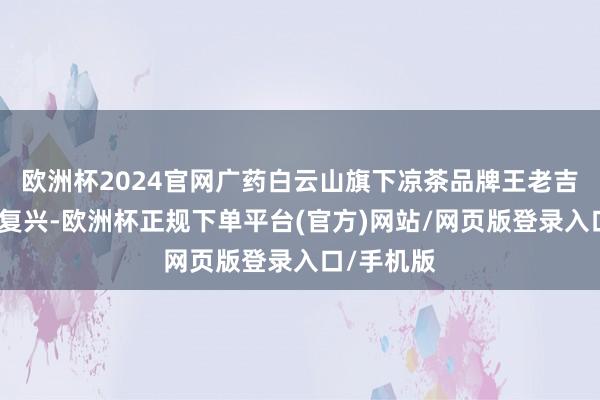 欧洲杯2024官网广药白云山旗下凉茶品牌王老吉马上给以复兴-欧洲杯正规下单平台(官方)网站/网页版登录入口/手机版