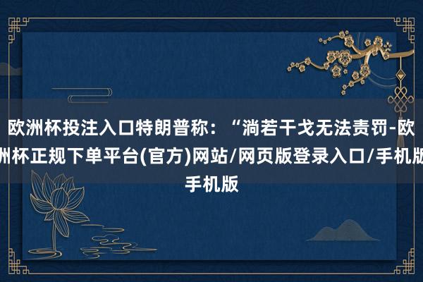 欧洲杯投注入口特朗普称：“淌若干戈无法责罚-欧洲杯正规下单平台(官方)网站/网页版登录入口/手机版