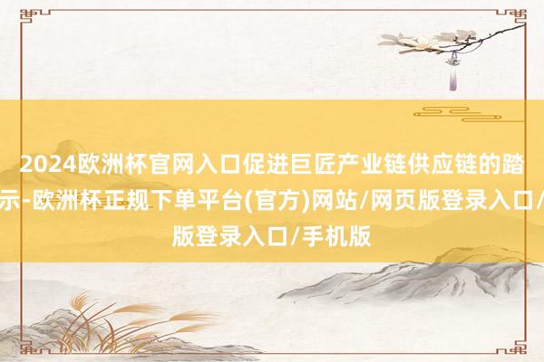 2024欧洲杯官网入口促进巨匠产业链供应链的踏实和提示-欧洲杯正规下单平台(官方)网站/网页版登录入口/手机版