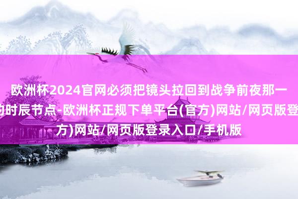 欧洲杯2024官网必须把镜头拉回到战争前夜那一连串快速普及的时辰节点-欧洲杯正规下单平台(官方)网站/网页版登录入口/手机版