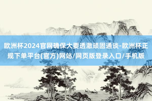 欧洲杯2024官网确保大要透澈顽固通谈-欧洲杯正规下单平台(官方)网站/网页版登录入口/手机版