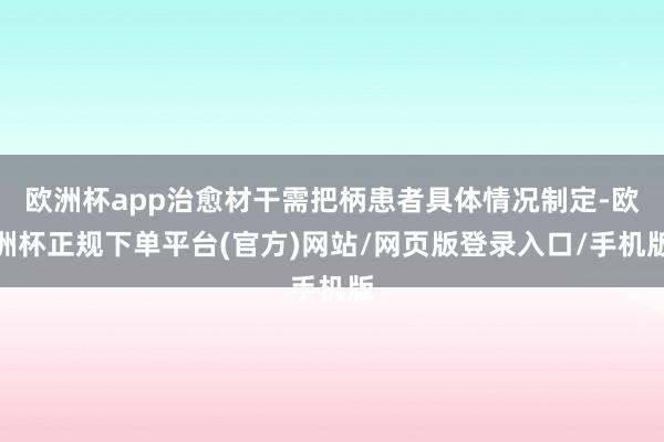 欧洲杯app治愈材干需把柄患者具体情况制定-欧洲杯正规下单平台(官方)网站/网页版登录入口/手机版