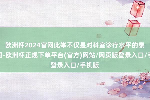 欧洲杯2024官网此举不仅是对科室诊疗水平的泰斗认同-欧洲杯正规下单平台(官方)网站/网页版登录入口/手机版