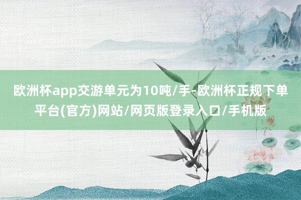 欧洲杯app交游单元为10吨/手-欧洲杯正规下单平台(官方)网站/网页版登录入口/手机版
