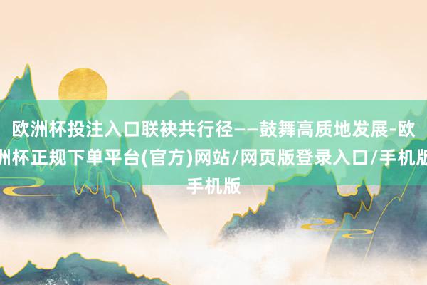 欧洲杯投注入口联袂共行径——鼓舞高质地发展-欧洲杯正规下单平台(官方)网站/网页版登录入口/手机版