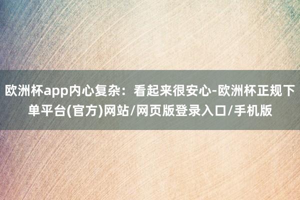 欧洲杯app内心复杂:看起来很安心-欧洲杯正规下单平台(官方)网站/网页版登录入口/手机版