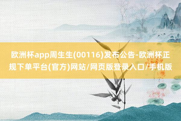 欧洲杯app周生生(00116)发布公告-欧洲杯正规下单平台(官方)网站/网页版登录入口/手机版