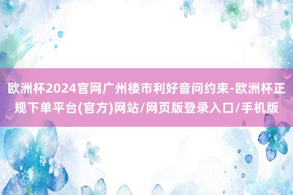 欧洲杯2024官网广州楼市利好音问约束-欧洲杯正规下单平台(官方)网站/网页版登录入口/手机版