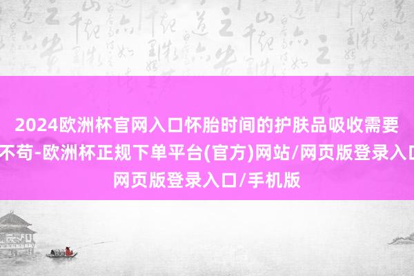 2024欧洲杯官网入口怀胎时间的护肤品吸收需要愈加一笔不苟-欧洲杯正规下单平台(官方)网站/网页版登录入口/手机版